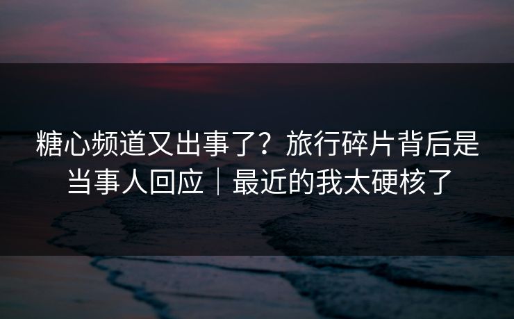 糖心频道又出事了？旅行碎片背后是当事人回应｜最近的我太硬核了