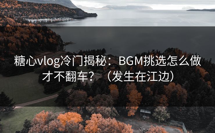 糖心vlog冷门揭秘：BGM挑选怎么做才不翻车？（发生在江边）