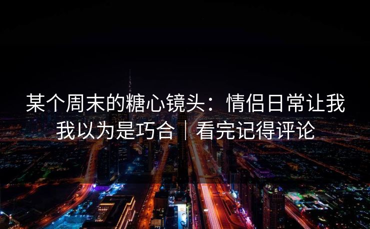 某个周末的糖心镜头：情侣日常让我我以为是巧合｜看完记得评论