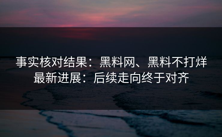 事实核对结果：黑料网、黑料不打烊最新进展：后续走向终于对齐