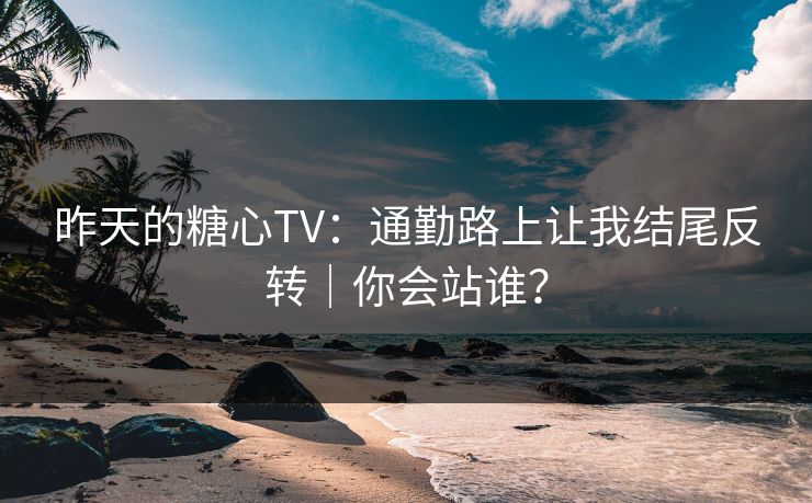 昨天的糖心TV：通勤路上让我结尾反转｜你会站谁？